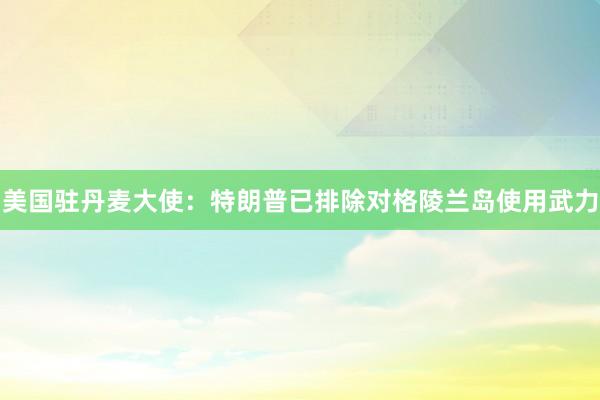 美国驻丹麦大使：特朗普已排除对格陵兰岛使用武力