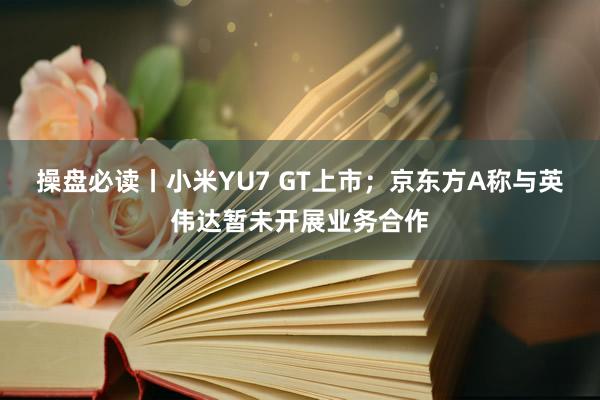 操盘必读丨小米YU7 GT上市；京东方A称与英伟达暂未开展业务合作