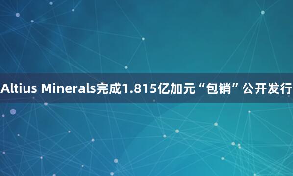 Altius Minerals完成1.815亿加元“包销”公开发行