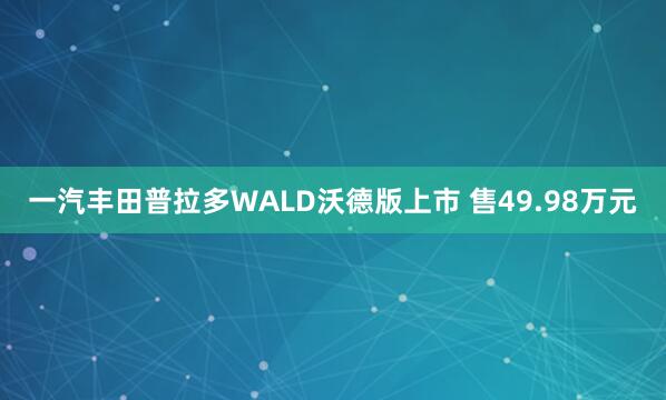 一汽丰田普拉多WALD沃德版上市 售49.98万元