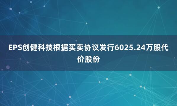 EPS创健科技根据买卖协议发行6025.24万股代价股份