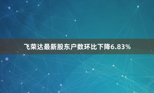 飞荣达最新股东户数环比下降6.83%