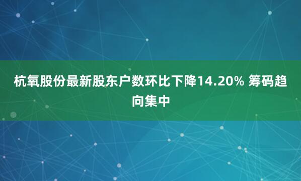 杭氧股份最新股东户数环比下降14.20% 筹码趋向集中
