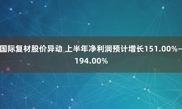 国际复材股价异动 上半年净利润预计增长151.00%—194.00%