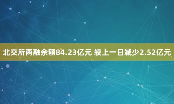 北交所两融余额84.23亿元 较上一日减少2.52亿元