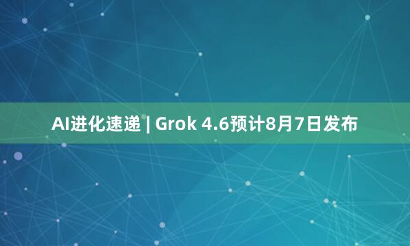 AI进化速递 | Grok 4.6预计8月7日发布