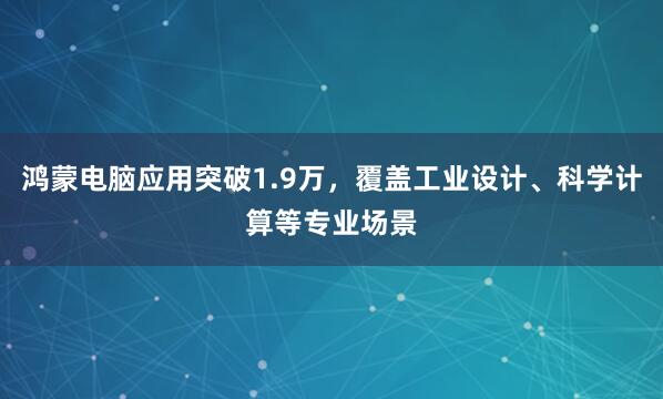 鸿蒙电脑应用突破1.9万，覆盖工业设计、科学计算等专业场景
