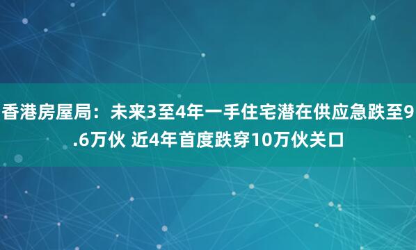 香港房屋局：未来3至4年一手住宅潜在供应急跌至9.6万伙 近4年首度跌穿10万伙关口