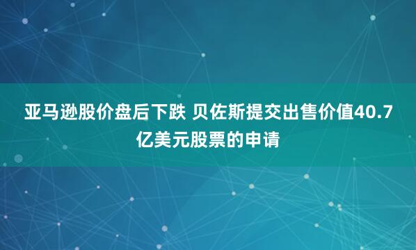 亚马逊股价盘后下跌 贝佐斯提交出售价值40.7亿美元股票的申请