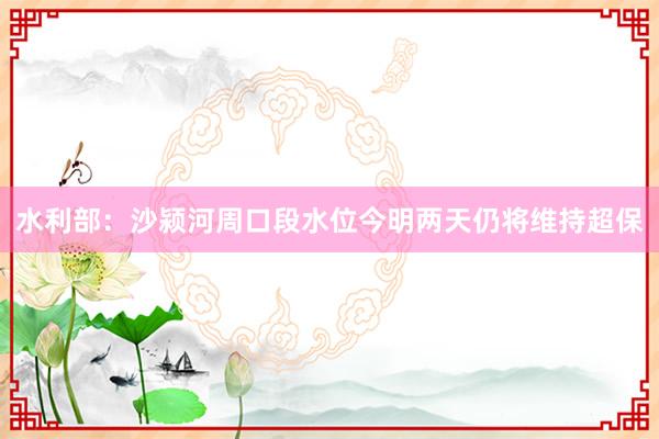 水利部：沙颍河周口段水位今明两天仍将维持超保