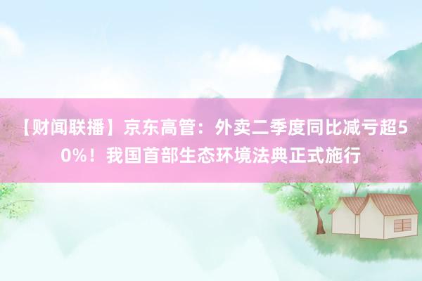 【财闻联播】京东高管：外卖二季度同比减亏超50%！我国首部生态环境法典正式施行