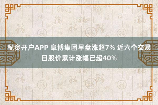 配资开户APP 阜博集团早盘涨超7% 近六个交易日股价累计涨幅已超40%