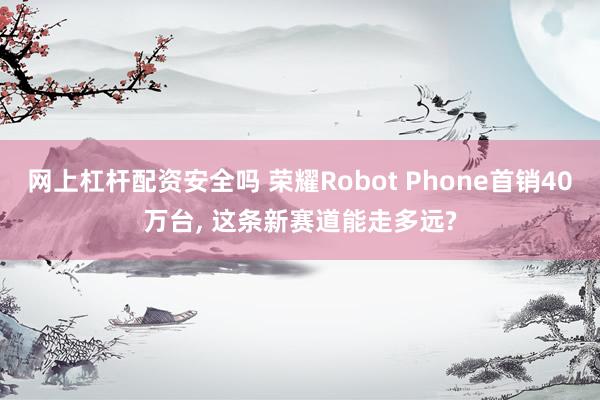网上杠杆配资安全吗 荣耀Robot Phone首销40万台, 这条新赛道能走多远?