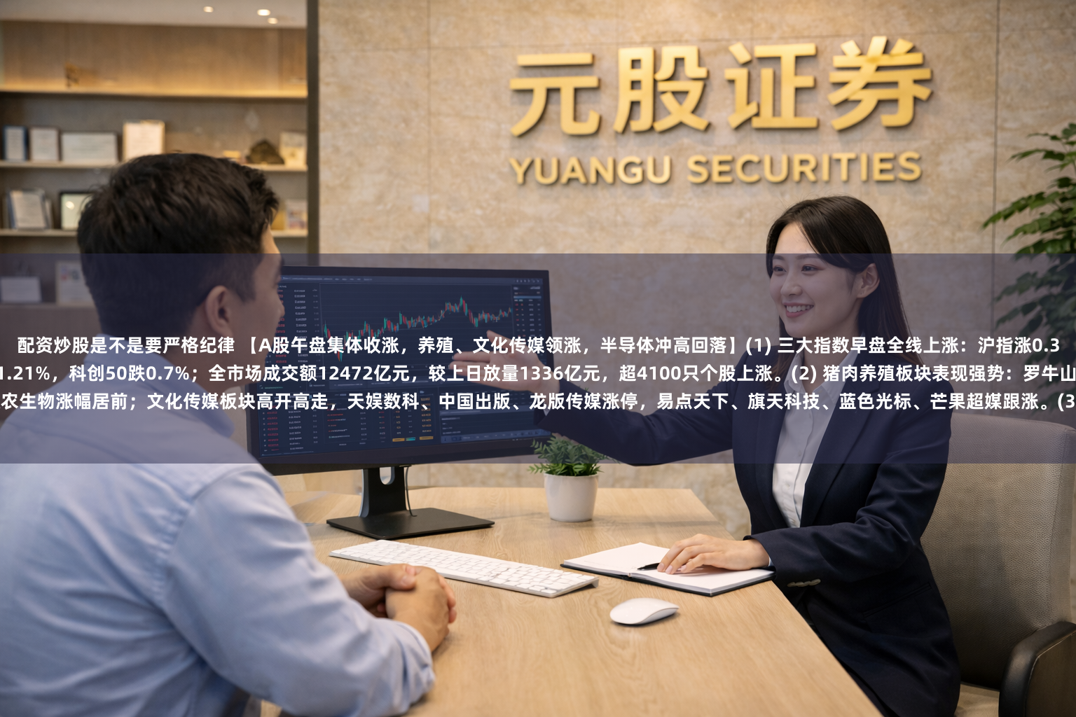 配资炒股是不是要严格纪律 【A股午盘集体收涨，养殖、文化传媒领涨，半导体冲高回落】(1) 三大指数早盘全线上涨：沪指涨0.35%，深成指涨0.27%，创业板指涨0.43%，北证50涨1.21%，科创50跌0.7%；全市场成交额12472亿元，较上日放量1336亿元，超4100只个股上涨。(2) 猪肉养殖板块表现强势：罗牛山、天邦食品涨停，大禹生物、神农集团、唐人神、新希望、傲农生物涨幅居前；文化传