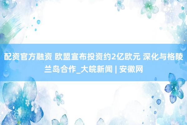 配资官方融资 欧盟宣布投资约2亿欧元 深化与格陵兰岛合作_大皖新闻 | 安徽网
