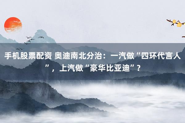 手机股票配资 奥迪南北分治：一汽做“四环代言人”，上汽做“豪华比亚迪”？