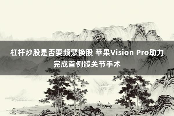 杠杆炒股是否要频繁换股 苹果Vision Pro助力完成首例髋关节手术