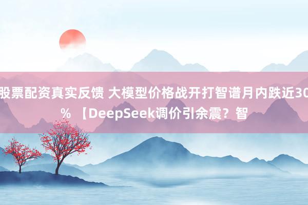 股票配资真实反馈 大模型价格战开打智谱月内跌近30% 【DeepSeek调价引余震？智