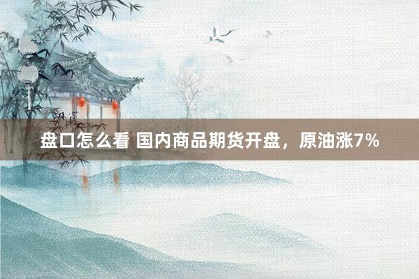 盘口怎么看 国内商品期货开盘，原油涨7%