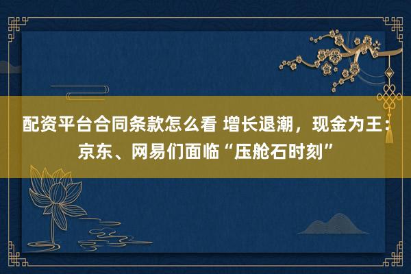 配资平台合同条款怎么看 增长退潮，现金为王：京东、网易们面临“压舱石时刻”