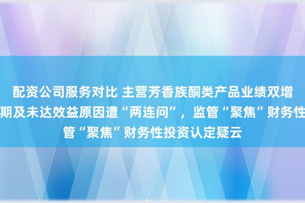 配资公司服务对比 主营芳香族酮类产品业绩双增，前募项目延期及未达效益原因遭“两连问”，监管“聚焦”财务性投资认定疑云