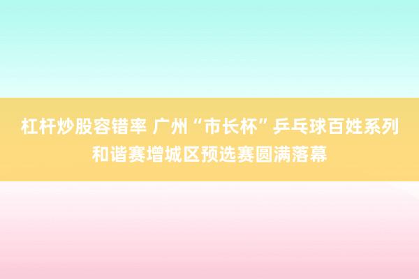 杠杆炒股容错率 广州“市长杯”乒乓球百姓系列和谐赛增城区预选赛圆满落幕
