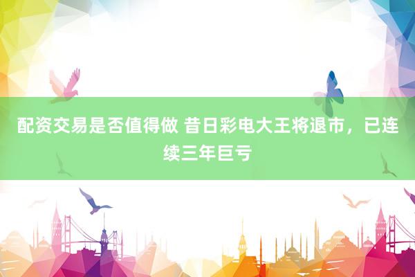 配资交易是否值得做 昔日彩电大王将退市，已连续三年巨亏