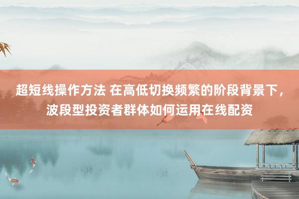 超短线操作方法 在高低切换频繁的阶段背景下，波段型投资者群体如何运用在线配资