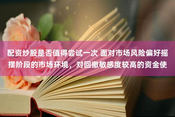 配资炒股是否值得尝试一次 面对市场风险偏好摇摆阶段的市场环境，对回撤敏感度较高的资金使