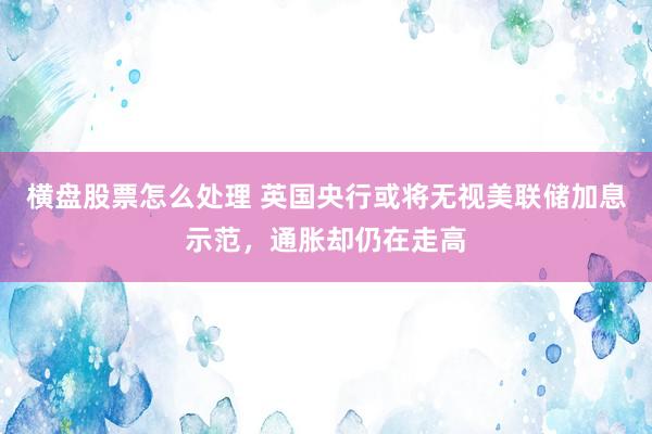 横盘股票怎么处理 英国央行或将无视美联储加息示范，通胀却仍在走高