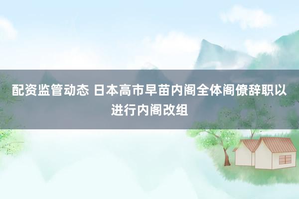 配资监管动态 日本高市早苗内阁全体阁僚辞职以进行内阁改组
