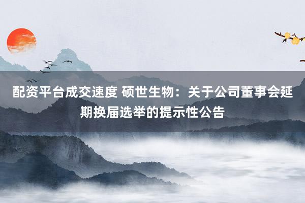 配资平台成交速度 硕世生物：关于公司董事会延期换届选举的提示性公告