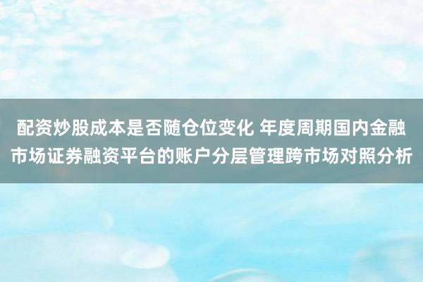 配资炒股成本是否随仓位变化 年度周期国内金融市场证券融资平台的账户分层管理跨市场对照分析
