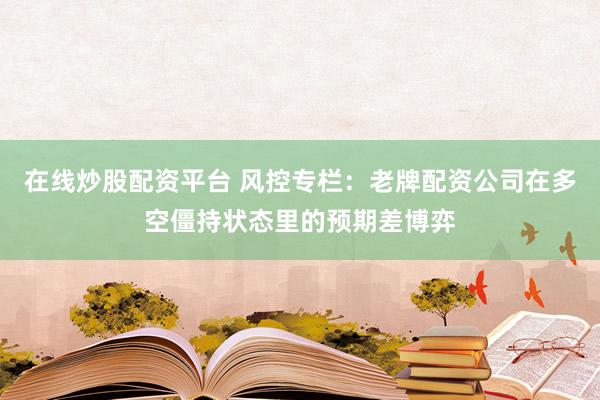 在线炒股配资平台 风控专栏：老牌配资公司在多空僵持状态里的预期差博弈